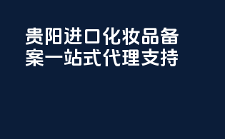 贵阳进口化妆品备案，一站式代理支持