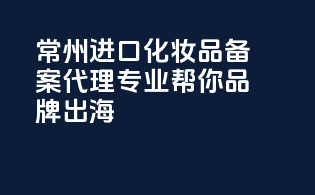 常州进口化妆品备案代理，专业帮你品牌出海