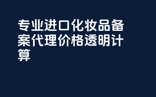 专业进口化妆品备案代理价格透明计算