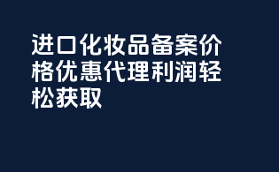 进口化妆品备案价格优惠，代理利润轻松获取！