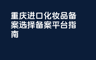 重庆进口化妆品备案选择备案平台指南