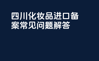 四川化妆品进口备案常见问题解答