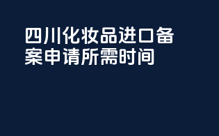 四川化妆品进口备案申请所需时间