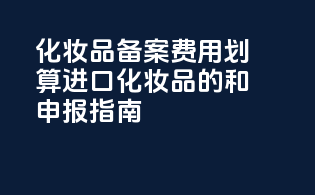 化妆品备案费用划算：进口化妆品的taxes和申报指南