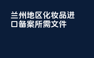 兰州地区化妆品进口备案所需文件