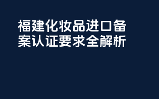 福建化妆品进口备案认证要求全解析