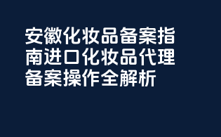 安徽化妆品备案指南：进口化妆品代理备案操作全解析