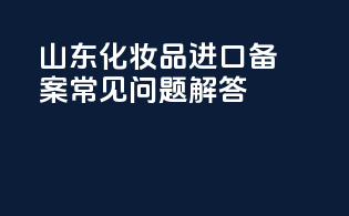 山东化妆品进口备案常见问题解答