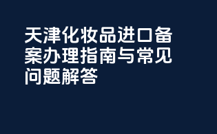 天津化妆品进口备案办理指南与常见问题解答