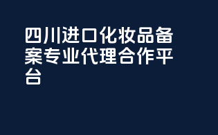 四川进口化妆品备案，专业代理合作平台