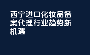 西宁进口化妆品备案代理，行业趋势新机遇