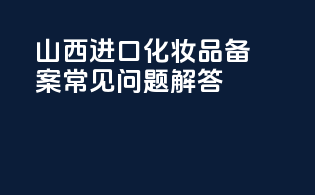 山西进口化妆品备案常见问题解答