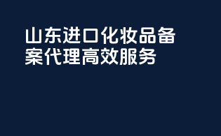 山东进口化妆品备案代理高效服务