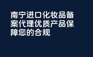 南宁进口化妆品备案代理，优质产品保障您的合规！