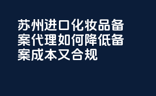苏州进口化妆品备案代理，如何降低备案成本又合规！