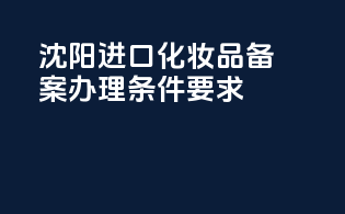 沈阳进口化妆品备案办理条件要求