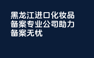 黑龙江进口化妆品备案，专业公司助力备案无忧！