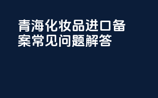 青海化妆品进口备案常见问题解答