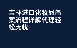 吉林进口化妆品备案流程详解，代理轻松无忧