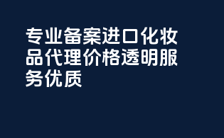 专业备案进口化妆品代理，价格透明，服务优质