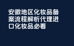 安徽地区化妆品备案流程解析：代理进口化妆品必看