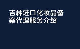 吉林进口化妆品备案代理服务介绍