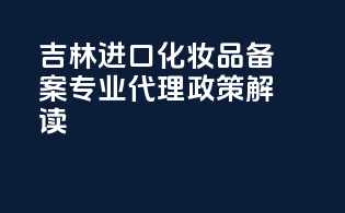 吉林进口化妆品备案，专业代理，政策解读