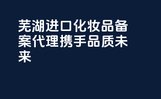 芜湖进口化妆品备案代理，携手品质未来