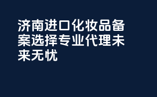 济南进口化妆品备案，选择专业代理，未来无忧！