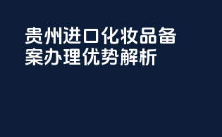 贵州进口化妆品备案办理优势解析