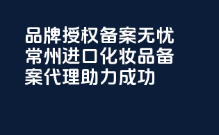 品牌授权，备案无忧，常州进口化妆品备案代理助力成功