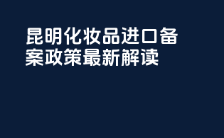 昆明化妆品进口备案政策最新解读
