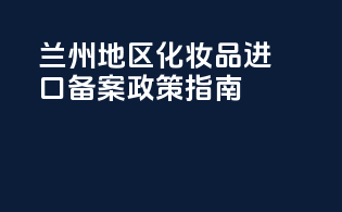 兰州地区化妆品进口备案政策指南