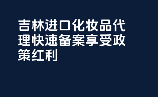 吉林进口化妆品代理，快速备案，享受政策红利
