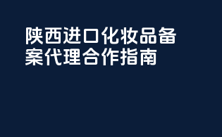 陕西进口化妆品备案代理合作指南