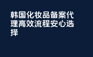 韩国化妆品备案代理，高效流程，安心选择！