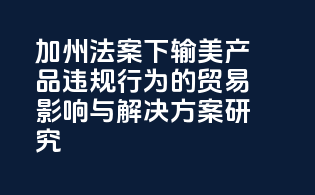 加州法案下输美产品违规行为的贸易影响与解决方案研究