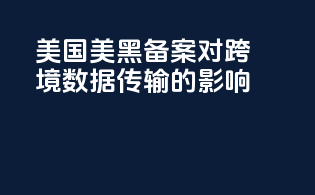 美国美黑备案对跨境数据传输的影响