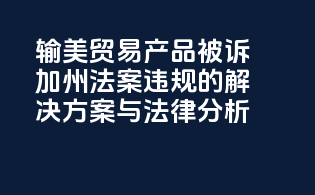 输美贸易产品被诉《加州法案》违规的解决方案与法律分析