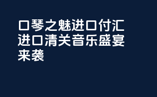 “口琴1之魅，进口付汇,进口清关，音乐盛宴来袭！