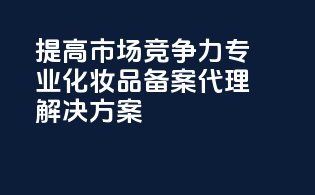 提高市场竞争力专业化妆品备案代理解决方案