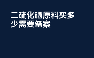 二硫化硒原料买多少需要备案