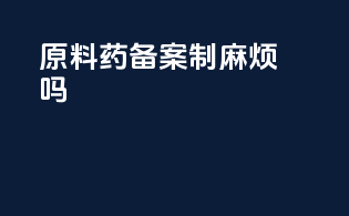 原料药备案制麻烦吗