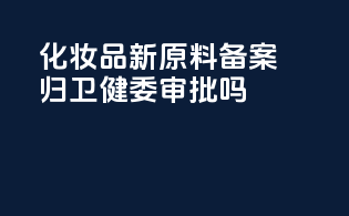 化妆品新原料备案归卫健委审批吗