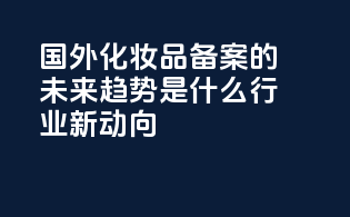 国外化妆品备案的未来趋势是什么？行业新动向