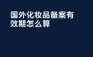 国外化妆品备案有效期怎么算