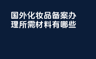 国外化妆品备案办理所需材料有哪些？
