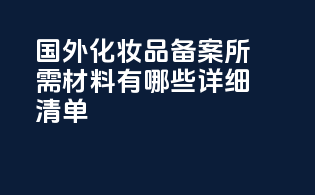 国外化妆品备案所需材料有哪些？详细清单