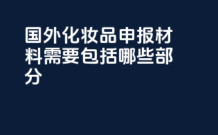 国外化妆品申报材料需要包括哪些部分？
