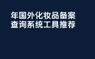 年国外化妆品备案查询系统工具推荐